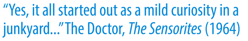 A quote that reads: "Yes, it all started out as a mild curiosity in a junkyard…”The Doctor, The Sensorites (1964)"